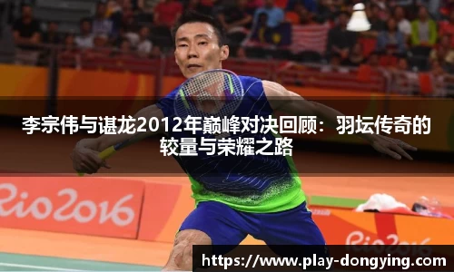 李宗伟与谌龙2012年巅峰对决回顾：羽坛传奇的较量与荣耀之路